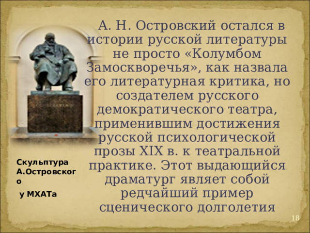 А. Н. Островский остался в истории русской литературы не просто «Колумбом Замоскворечья», как назвала его литературная критика, но создателем русского демократического театра, применившим достижения русской психологической прозы XIX в. к театральной практике. Этот выдающийся драматург являет собой редчайший пример сценического долголетия Скульптура А.Островского  у МХАТа 12 
