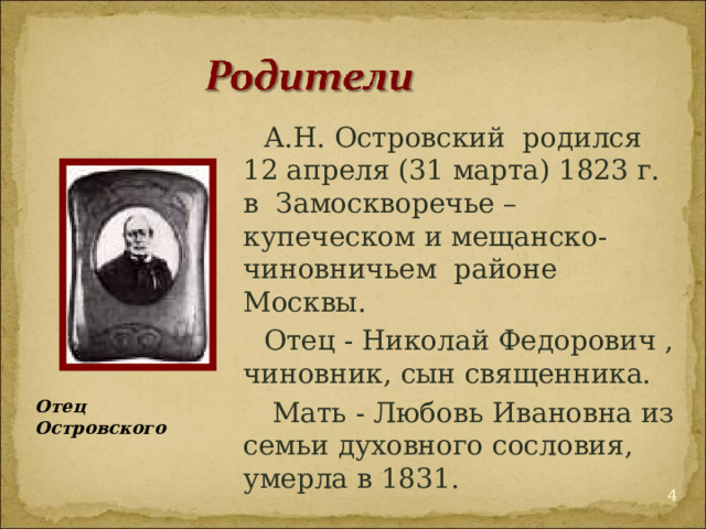 А.Н. Островский  родился  12 апреля (31 марта) 1823 г. в  Замоскворечье – купеческом и мещанско-чиновничьем  районе Москвы.  Отец - Николай Федорович , чиновник, сын священника.  Мать - Любовь Ивановна из семьи духовного сословия, умерла в 1831. Отец Островского  