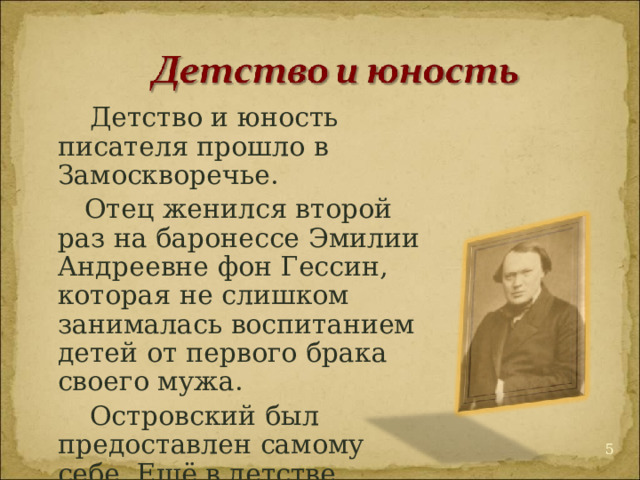  Детство и юность писателя прошло в Замоскворечье.  Отец женился второй раз на баронессе Эмилии Андреевне фон Гессин, которая не слишком занималась воспитанием детей от первого брака своего мужа.  Островский был предоставлен самому себе. Ещё в детстве пристрастился к чтению.  
