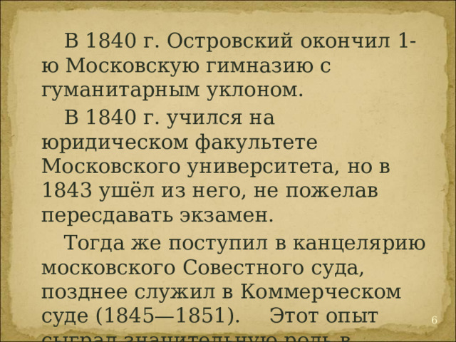  В 1840 г. Островский окончил 1-ю Московскую гимназию с гуманитарным уклоном.  В 1840 г. учился на юридическом факультете Московского университета, но в 1843 ушёл из него, не пожелав пересдавать экзамен.   Тогда же поступил в канцелярию московского Совестного суда, позднее служил в Коммерческом суде (1845—1851).  Этот опыт сыграл значительную роль в творчестве Островского.  