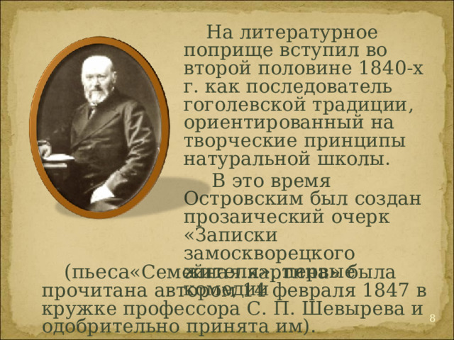  На литературное поприще вступил во второй половине 1840-х г. как последователь гоголевской традиции, ориентированный на творческие принципы натуральной школы.   В это время Островским был создан прозаический очерк «Записки замоскворецкого жителя», первые комедии  (пьеса «Семейная картина» была прочитана автором 14 февраля 1847 в кружке профессора С. П. Шевырева и одобрительно принята им).  