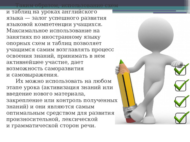 Таким образом, использование схем и таблиц на уроках английского языка — залог успешного развития языковой компетенции учащихся. Максимальное использование на занятиях по иностранному языку опорных схем и таблиц позволяет учащимся самим возглавлять процесс освоения знаний, принимать в нем активнейшее участие, дает возможность саморазвития и самовыражения. Их можно использовать на любом этапе урока (активизация знаний или введение нового материала, закрепление или контроль полученных знаний) и они являются самым оптимальным средством для развития произносительной, лексической и грамматической сторон речи. 