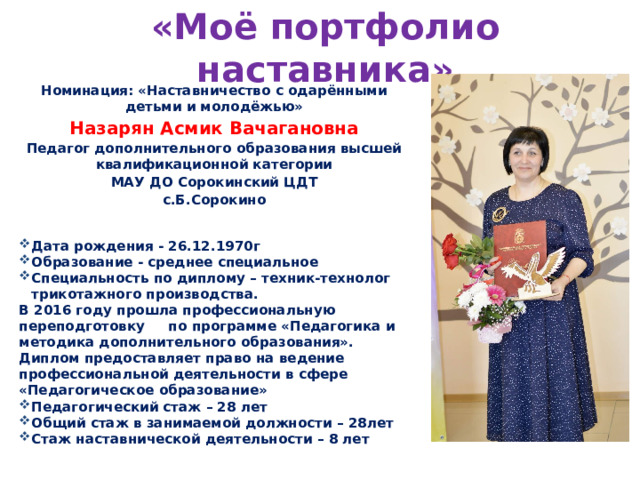 «Моё портфолио наставника» Номинация: «Наставничество с одарёнными детьми и молодёжью» Назарян Асмик Вачагановна Педагог дополнительного образования высшей квалификационной категории МАУ ДО Сорокинский ЦДТ с.Б.Сорокино Дата рождения - 26.12.1970г Образование - среднее специальное Специальность по диплому – техник-технолог трикотажного производства. В 2016 году прошла профессиональную переподготовку по программе «Педагогика и методика дополнительного образования». Диплом предоставляет право на ведение профессиональной деятельности в сфере «Педагогическое образование» Педагогический стаж – 28 лет Общий стаж в занимаемой должности – 28лет Стаж наставнической деятельности – 8 лет 
