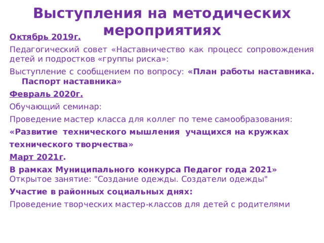 Выступления на методических мероприятиях Октябрь 2019г. Педагогический совет «Наставничество как процесс сопровождения детей и подростков «группы риска»: Выступление с сообщением по вопросу:  «План работы наставника. Паспорт наставника» Февраль 2020г. Обучающий семинар: Проведение мастер класса для коллег по теме самообразования: «Развитие технического мышления учащихся на кружках технического творчества» Март 2021г . В рамках Муниципального конкурса Педагог года 2021» Открытое занятие: 