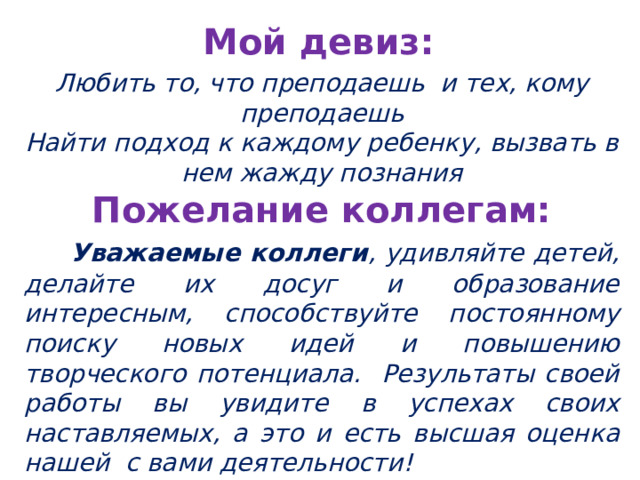 Мой девиз: Любить то, что преподаешь и тех, кому преподаешь Найти подход к каждому ребенку, вызвать в нем жажду познания Пожелание коллегам:  Уважаемые коллеги , удивляйте детей, делайте их досуг и образование интересным, способствуйте постоянному поиску новых идей и повышению творческого потенциала. Результаты своей работы вы увидите в успехах своих наставляемых, а это и есть высшая оценка нашей с вами деятельности!  
