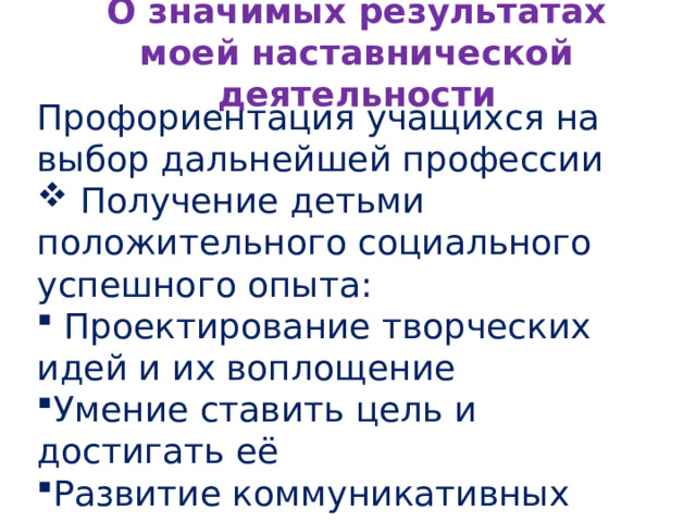 О значимых результатах моей наставнической деятельности Профориентация учащихся на выбор дальнейшей профессии  Получение детьми положительного социального успешного опыта:  Проектирование творческих идей и их воплощение Умение ставить цель и достигать её Развитие коммуникативных навыков Умение работать в коллективе 