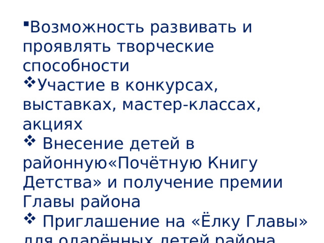 Возможность развивать и проявлять творческие способности Участие в конкурсах, выставках, мастер-классах, акциях  Внесение детей в районную«Почётную Книгу Детства» и получение премии Главы района  Приглашение на «Ёлку Главы» для одарённых детей района, «Ёлку Губернатора» и «Президентскую ёлку» 
