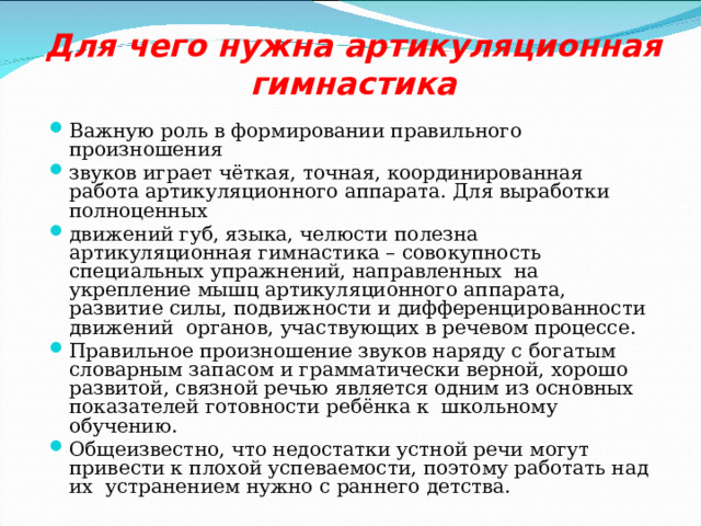 Для чего нужна артикуляционная гимнастика   Важную роль в формировании правильного произношения звуков играет чёткая, точная, координированная работа артикуляционного аппарата. Для выработки полноценных движений губ, языка, челюсти полезна артикуляционная гимнастика – совокупность специальных упражнений, направленных на укрепление мышц артикуляционного аппарата, развитие силы, подвижности и дифференцированности движений органов, участвующих в речевом процессе. Правильное произношение звуков наряду с богатым словарным запасом и грамматически верной, хорошо развитой, связной речью является одним из основных показателей готовности ребёнка к школьному обучению. Общеизвестно, что недостатки устной речи могут привести к плохой успеваемости, поэтому работать над их устранением нужно с раннего детства. 