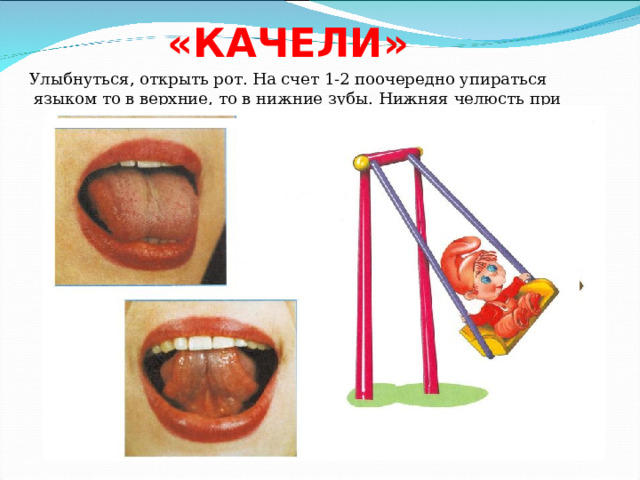 «КАЧЕЛИ» Улыбнуться, открыть рот. На счет 1-2 поочередно упираться языком то в верхние, то в нижние зубы. Нижняя челюсть при этом неподвижна. 