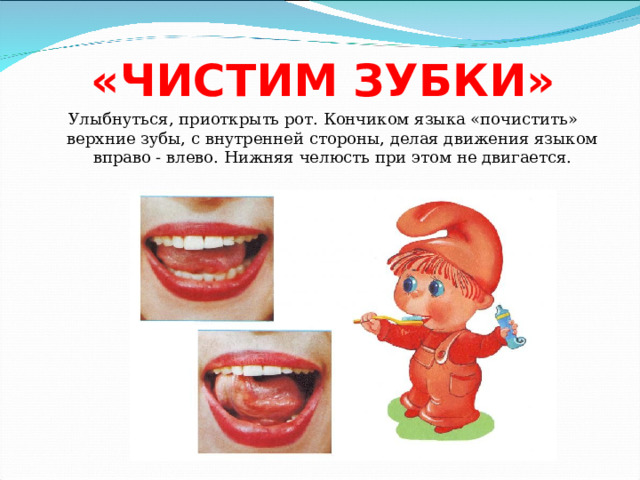 «ЧИСТИМ ЗУБКИ» Улыбнуться, приоткрыть рот. Кончиком языка «почистить» верхние зубы, с внутренней стороны, делая движения языком вправо - влево. Нижняя челюсть при этом не двигается. 