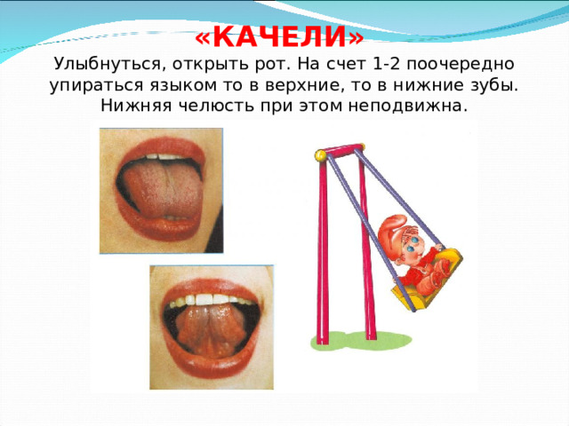 «КАЧЕЛИ»  Улыбнуться, открыть рот. На счет 1-2 поочередно упираться языком то в верхние, то в нижние зубы. Нижняя челюсть при этом неподвижна. 