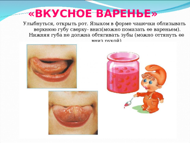 «ВКУСНОЕ ВАРЕНЬЕ» Улыбнуться, открыть рот. Языком в форме чашечки облизывать верхнюю губу сверху- вниз(можно помазать ее вареньем). Нижняя губа не должна обтягивать зубы (можно оттянуть ее вниз рукой). 