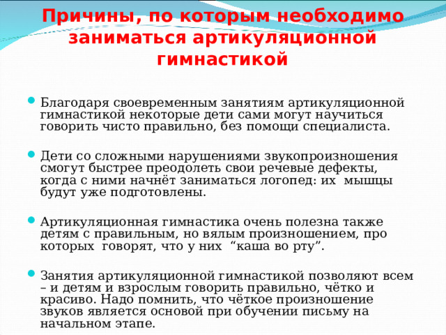  Причины, по которым необходимо заниматься артикуляционной гимнастикой   Благодаря своевременным занятиям артикуляционной гимнастикой некоторые дети сами могут научиться говорить чисто правильно, без помощи специалиста. Дети со сложными нарушениями звукопроизношения смогут быстрее преодолеть свои речевые дефекты, когда с ними начнёт заниматься логопед: их мышцы будут уже подготовлены. Артикуляционная гимнастика очень полезна также детям с правильным, но вялым произношением, про которых говорят, что у них “каша во рту”. Занятия артикуляционной гимнастикой позволяют всем – и детям и взрослым говорить правильно, чётко и красиво. Надо помнить, что чёткое произношение звуков является основой при обучении письму на начальном этапе.   