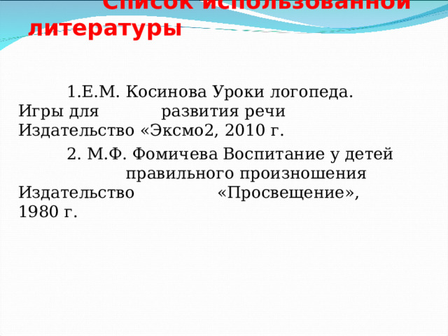   Список использованной литературы    1.Е.М. Косинова Уроки логопеда. Игры для развития речи Издательство «Эксмо2, 2010 г.  2. М.Ф. Фомичева Воспитание у детей правильного произношения Издательство «Просвещение», 1980 г.  