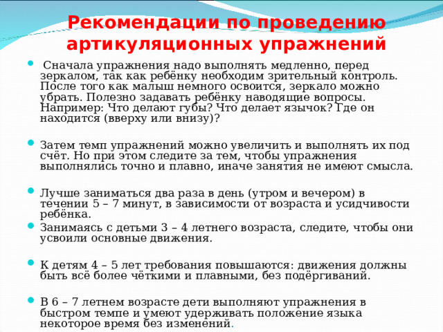 Рекомендации по проведению артикуляционных упражнений    Сначала упражнения надо выполнять медленно, перед зеркалом, так как ребёнку необходим зрительный контроль. После того как малыш немного освоится, зеркало можно убрать. Полезно задавать ребёнку наводящие вопросы. Например: Что делают губы? Что делает язычок? Где он находится (вверху или внизу)? Затем темп упражнений можно увеличить и выполнять их под счёт. Но при этом следите за тем, чтобы упражнения выполнялись точно и плавно, иначе занятия не имеют смысла. Лучше заниматься два раза в день (утром и вечером) в течении 5 – 7 минут, в зависимости от возраста и усидчивости ребёнка. Занимаясь с детьми 3 – 4 летнего возраста, следите, чтобы они усвоили основные движения. К детям 4 – 5 лет требования повышаются: движения должны быть всё более чёткими и плавными, без подёргиваний. В 6 – 7 летнем возрасте дети выполняют упражнения в быстром темпе и умеют удерживать положение языка некоторое время без изменений . 
