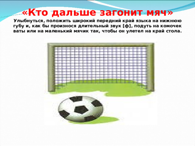 «Кто дальше загонит мяч»  Улыбнуться, положить широкий передний край языка на нижнюю губу и, как бы произнося длительный звук [ф], подуть на комочек ваты или на маленький мячик так, чтобы он улетел на край стола. 