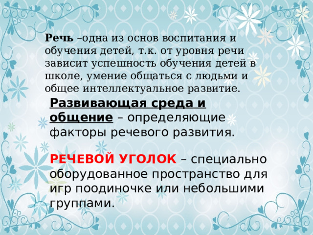 Речь –одна из основ воспитания и обучения детей, т.к. от уровня речи зависит успешность обучения детей в школе, умение общаться с людьми и общее интеллектуальное развитие. Развивающая среда и общение  – определяющие факторы речевого развития. РЕЧЕВОЙ УГОЛОК – специально оборудованное пространство для игр поодиночке или небольшими группами. 