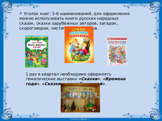  Уголок книг: 5-6 наименований, для оформления можно использовать книги русских народных сказок, сказки зарубежных авторов, загадок, скороговорок, чистоговорок, стихов. 1 раз в квартал необходимо оформлять тематические выставки  «Сказки» ,  «Времена года» ,  «Сказки о дружбе зверей» . 