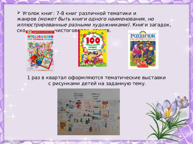  Уголок книг: 7-8 книг различной тематики и жанров  (может быть книги одного наименования, но иллюстрированные разными художниками) . Книги загадок, скороговорок, чистоговорок, стихов. 1 раз в квартал оформляются тематические выставки с рисунками детей на заданную тему. 