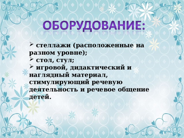  стеллажи (расположенные на разном уровне);  стол, стул;  игровой, дидактический и наглядный материал, стимулирующий речевую деятельность и речевое общение детей. 