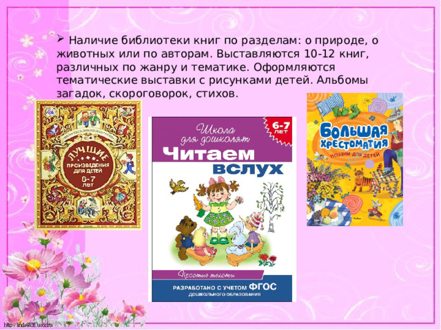  Наличие библиотеки книг по разделам: о природе, о животных или по авторам. Выставляются 10-12 книг, различных по жанру и тематике. Оформляются тематические выставки с рисунками детей. Альбомы загадок, скороговорок, стихов. 