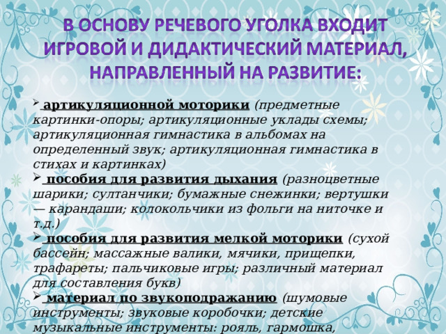  артикуляционной моторики   (предметные картинки-опоры; артикуляционные уклады схемы; артикуляционная гимнастика в альбомах на определенный звук; артикуляционная гимнастика в стихах и картинках)  пособия для развития дыхания   (разноцветные шарики; султанчики; бумажные снежинки; вертушки — карандаши; колокольчики из фольги на ниточке и т.д.)  пособия для развития мелкой моторики   (сухой бассейн; массажные валики, мячики, прищепки, трафареты; пальчиковые игры; различный материал для составления букв)  материал по звукоподражанию   (шумовые инструменты; звуковые коробочки; детские музыкальные инструменты: рояль, гармошка, барабаны, дудочка, бубен, трещотка, колокольчики, погремушки ) 