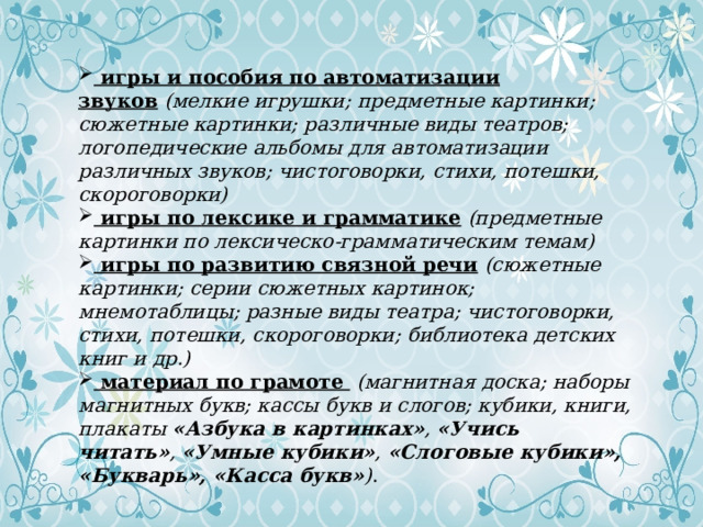  игры и пособия по автоматизации звуков   (мелкие игрушки; предметные картинки; сюжетные картинки; различные виды театров; логопедические альбомы для автоматизации различных звуков; чистоговорки, стихи, потешки, скороговорки)  игры по лексике и грамматике   (предметные картинки по лексическо-грамматическим темам)  игры по развитию связной речи   (сюжетные картинки; серии сюжетных картинок; мнемотаблицы; разные виды театра; чистоговорки, стихи, потешки, скороговорки; библиотека детских книг и др.)  материал по грамоте   (магнитная доска; наборы магнитных букв; кассы букв и слогов; кубики, книги, плакаты  «Азбука в картинках» ,  «Учись читать» ,  «Умные кубики» ,  «Слоговые кубики», «Букварь», «Касса букв» ) . 