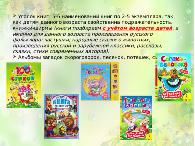  Уголок книг: 5-6 наименований книг по 2-5 экземпляра, так как детям данного возраста свойственна подражательность, книжки-ширмы  (книги подбираем с учётом возраста детей , а именно для данного возраста произведения русского фольклора: частушки, народные сказки о животных, произведения русской и зарубежной классики, рассказы, сказки, стихи современных авторов).  Альбомы загадок скороговорок, песенок, потешек, стихов. 