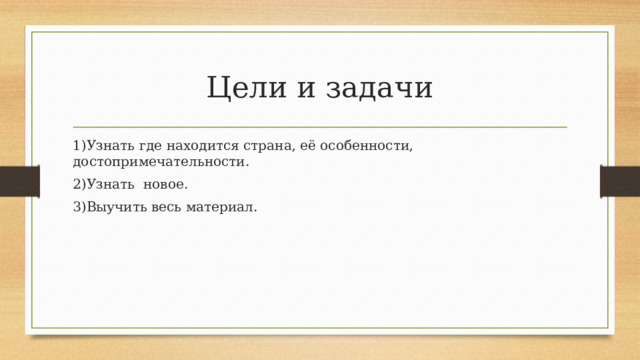 Цели и задачи 1)Узнать где находится страна, её особенности, достопримечательности. 2)Узнать новое. 3)Выучить весь материал. 