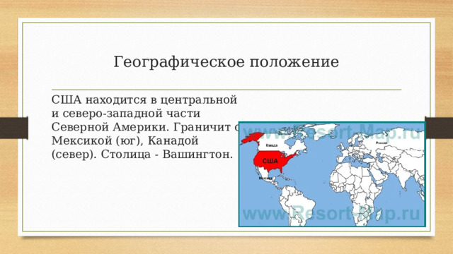 Географическое положение США находится в центральной и северо-западной части Северной Америки. Граничит с Мексикой (юг), Канадой (север). Столица - Вашингтон. 