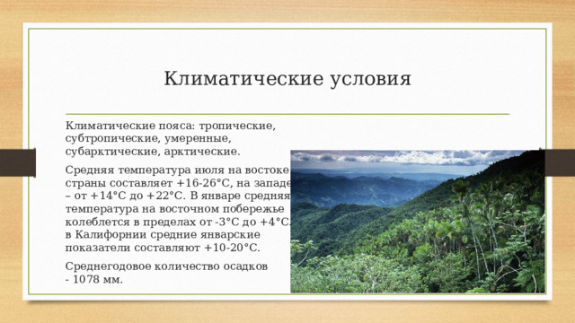 Климатические условия Климатические пояса: тропические, субтропические, умеренные, субарктические, арктические. Средняя температура июля на востоке страны составляет +16-26°С, на западе – от +14°С до +22°С. В январе средняя температура на восточном побережье колеблется в пределах от -3°С до +4°С. в Калифорнии средние январские показатели составляют +10-20°С. Среднегодовое количество осадков -  1078 мм. 