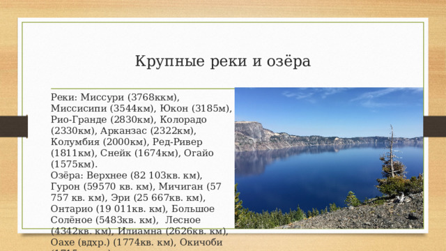 Крупные реки и озёра Реки: Миссури (3768ккм), Миссисипи (3544км), Юкон (3185м), Рио-Гранде (2830км), Колорадо (2330км), Арканзас (2322км), Колумбия (2000км), Ред-Ривер (1811км), Снейк (1674км), Огайо (1575км).  Озёра: Верхнее (82 103кв. км), Гурон (59570 кв. км), Мичиган (57 757 кв. км), Эри (25 667кв. км), Онтарио (19 011кв. км), Большое Солёное (5483кв. км),  Лесное (4342кв. км), Илиамна (2626кв. км), Оахе (вдхр.) (1774кв. км), Окичоби (1715кв. км) 