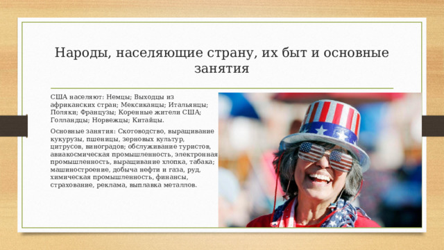Народы, населяющие страну, их быт и основные занятия США населяют:  Немцы; Выходцы из африканских стран; Мексиканцы; Итальянцы; Поляки; Французы; Коренные жители США; Голландцы; Норвежцы; Китайцы. Основные занятия: Скотоводство, выращивание кукурузы, пшеницы, зерновых культур, цитрусов, виноградов; обслуживание туристов, авиакосмическая промышленность, электронная промышленность, выращивание хлопка, табака; машиностроение, добыча нефти и газа, руд, химическая промышленность, финансы, страхование, реклама, выплавка металлов. 