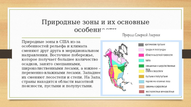 Природные зоны и их основные особенности Природные зоны в США из-за особенностей рельефа и климата сменяют друг друга в меридиональном направлении. Восточное побережье, которое получает большее количество осадков, занято смешанными, широколиственными лесами, а южнее – переменно-влажными лесами. Западнее их сменяют лесостепи и степи. На Западе страны находятся области высотной поясности, пустыни и полупустыни. https://theslide.ru/img/tmb/7/604593/5399f03980aaa76f019afb01dbb1c980-800x.jpg 
