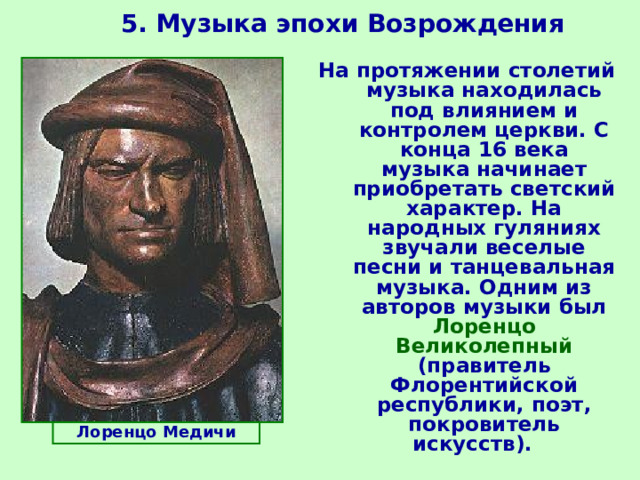 5. Музыка эпохи Возрождения  На протяжении столетий музыка находилась под влиянием и контролем церкви. С конца 16 века музыка начинает приобретать светский характер. На народных гуляниях звучали веселые песни и танцевальная музыка. Одним из авторов музыки был Лоренцо Великолепный (правитель Флорентийской республики, поэт, покровитель искусств).   Лоренцо Медичи 