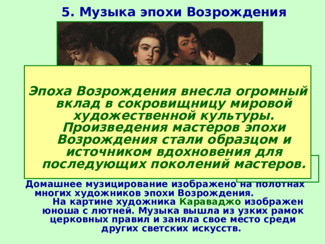 5. Музыка эпохи Возрождения  Эпоха Возрождения внесла огромный вклад в сокровищницу мировой художественной культуры. Произведения мастеров эпохи Возрождения стали образцом и источником вдохновения для последующих поколений мастеров. Караваджо. Музыканты. 1595  Домашнее музицирование изображено на полотнах многих художников эпохи Возрождения. На картине художника Караваджо изображен юноша с лютней. Музыка вышла из узких рамок церковных правил и заняла свое место среди других светских искусств. 