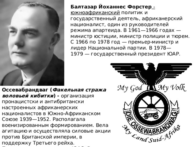 Балтазар Йоханнес Форстер - южноафриканский  политик и государственный деятель, африканерский националист, один из руководителей режима апартеида. В 1961—1966 годах — министр юстиции, министр полиции и тюрем. С 1966 по 1978 год — премьер-министр и лидер Национальной партии. В 1978—1979 — государственный президент ЮАР. Оссевабрандваг ( Факельная стража воловьей кибитки ) - организация пронацистски и антибритански настроенных африканерских националистов в Южно-Африканском Союзе 1939—1952. Располагала военизированным формированием. Вела агитацию и осуществляла силовые акции против Британской империи, в поддержку Третьего рейха. Преследовалась властями ЮАС. В начале 1950-х, после установления режима апартеида, влилась в Национальную партию. 