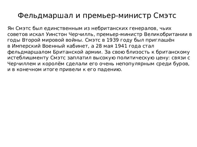 Фельдмаршал и премьер-министр Смэтс   Ян Смэтс был единственным из небританских генералов, чьих советов искал Уинстон Черчилль, премьер-министр Великобритании в годы Второй мировой войны. Смэтс в 1939 году был приглашён в Имперский Военный кабинет, а 28 мая 1941 года стал фельдмаршалом Британской армии. За свою близость к британскому истеблишменту Смэтс заплатил высокую политическую цену: связи с Черчиллем и королём сделали его очень непопулярным среди буров, и в конечном итоге привели к его падению. 