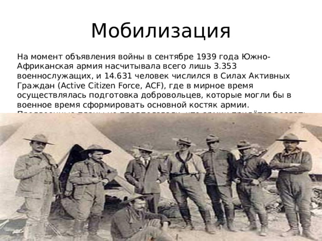Мобилизация На момент объявления войны в сентябре 1939 года Южно-Африканская армия насчитывала всего лишь 3.353 военнослужащих, и 14.631 человек числился в Силах Активных Граждан (Active Citizen Force, ACF), где в мирное время осуществлялась подготовка добровольцев, которые могли бы в военное время сформировать основной костяк армии. Предвоенные планы не предполагали, что армии придётся воевать вне Южной Африки, и она готовилась лишь к ведению войны в  буше . 