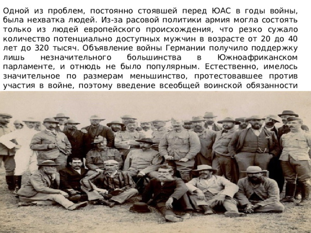 Одной из проблем, постоянно стоявшей перед ЮАС в годы войны, была нехватка людей. Из-за расовой политики армия могла состоять только из людей европейского происхождения, что резко сужало количество потенциально доступных мужчин в возрасте от 20 до 40 лет до 320 тысяч. Объявление войны Германии получило поддержку лишь незначительного большинства в Южноафриканском парламенте, и отнюдь не было популярным. Естественно, имелось значительное по размерам меньшинство, протестовавшее против участия в войне, поэтому введение всеобщей воинской обязанности было невозможным. Расширение армии и её боевые действия вдали от родины могли опираться лишь на добровольцев. 
