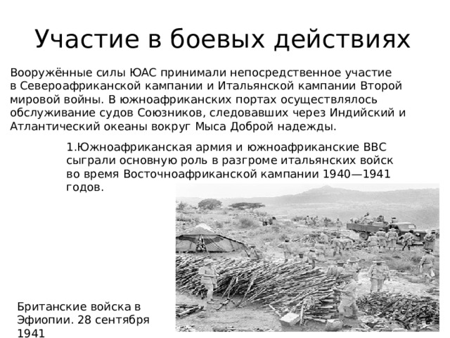 Участие в боевых действиях Вооружённые силы ЮАС принимали непосредственное участие в Североафриканской кампании и Итальянской кампании Второй мировой войны. В южноафриканских портах осуществлялось обслуживание судов Союзников, следовавших через Индийский и Атлантический океаны вокруг Мыса Доброй надежды. 1.Южноафриканская армия и южноафриканские ВВС сыграли основную роль в разгроме итальянских войск во время Восточноафриканской кампании 1940—1941 годов. Британские войска в Эфиопии. 28 сентября 1941 