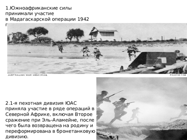 1.Южноафриканские силы принимали участие в Мадагаскарской операции 1942 года. 2.1-я пехотная дивизия ЮАС приняла участие в ряде операций в Северной Африке, включая Второе сражение при Эль-Аламейне, после чего была возвращена на родину и переформирована в бронетанковую дивизию. 