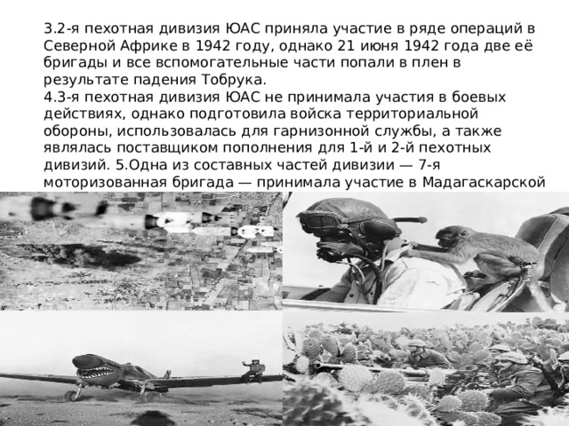 3.2-я пехотная дивизия ЮАС приняла участие в ряде операций в Северной Африке в 1942 году, однако 21 июня 1942 года две её бригады и все вспомогательные части попали в плен в результате падения Тобрука. 4.3-я пехотная дивизия ЮАС не принимала участия в боевых действиях, однако подготовила войска территориальной обороны, использовалась для гарнизонной службы, а также являлась поставщиком пополнения для 1-й и 2-й пехотных дивизий. 5.Одна из составных частей дивизии — 7-я моторизованная бригада — принимала участие в Мадагаскарской операции 1942 года. 6. 6-я бронетанковая дивизия ЮАС приняла участие в ряде операций в Италии в 1944—1945 годах. 