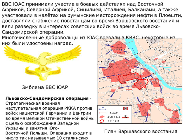 ВВС ЮАС принимали участие в боевых действиях над Восточной Африкой, Северной Африкой, Сицилией, Италией, Балканами, а также участвовали в налётах на румынские месторождения нефти в Плоешти, доставляли снабжение повстанцам во время Варшавского восстания и вели разведку в интересах советских войск во время Львовско-Сандомирской операции. Многочисленные добровольцы из ЮАС воевали в КВВС, некоторые из них были удостоены наград. Эмблема ВВС ЮАР Львовско-Сандомирская операция - Стратегическая военная наступательная операция РККА против войск нацистской Германии и Венгрии во время Великой Отечественной войны с целью освобождения Западной Украины и занятия Юго-Восточной Польши. Операция входит в число так называемых 10 сталинских ударов. ( Начало:  13 июля 1944 г. Окончание:  29 августа 1944 г.) План Варшавского восстания 
