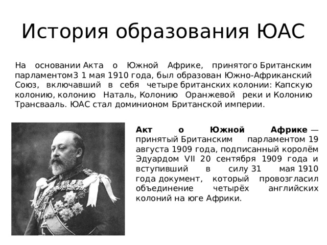 История образования ЮАС На основании Акта о Южной Африке, принятого Британским парламентом3 1 мая 1910 года, был образован Южно-Африканский Союз, включавший в себя четыре британских колонии: Капскую колонию, колонию Наталь, Колонию Оранжевой реки и Колонию Трансвааль. ЮАС стал доминионом Британской империи. Акт о Южной Африке  — принятый Британским парламентом 19 августа 1909 года, подписанный королём Эдуардом VII 20 сентября 1909 года и вступивший в силу 31 мая 1910 года документ, который провозгласил объединение четырёх английских колоний на юге Африки. 