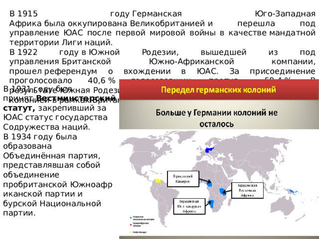 В 1915 году Германская Юго-Западная Африка была оккупирована Великобританией и перешла под управление ЮАС после первой мировой войны в качестве мандатной территории Лиги наций. В 1922 году в Южной Родезии, вышедшей из под управления Британской Южно-Африканской компании, прошел референдум о вхождении в ЮАС. За присоединение проголосовало 40,6 % голосовавших, против — 59,4 %. В результате Южная Родезия не вошла в ЮАС, а стала самоуправляемой колонией в рамках Британской империи. В 1931 году был принят  Вестминстерский статут, закрепивший за ЮАС статус государства Содружества наций. В 1934 году была образована Объединённая партия, представлявшая собой объединение пробританской Южноафриканской партии и бурской Национальной партии. 