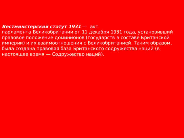 Вестминстерский статут 1931  — акт парламента Великобритании от 11 декабря 1931 года, установивший правовое положение доминионов (государств в составе Британской империи) и их взаимоотношения с Великобританией. Таким образом, была создана правовая база Британского содружества наций (в настоящее время —  Содружество наций ). 