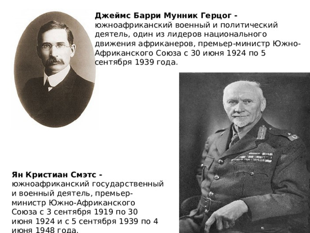 Джеймс Барри Мунник Герцог - южноафриканский военный и политический деятель, один из лидеров национального движения африканеров, премьер-министр Южно-Африканского Союза с 30 июня 1924 по 5 сентября 1939 года. Ян Кристиан Смэтс - южноафриканский государственный и военный деятель, премьер-министр Южно-Африканского Союза с 3 сентября 1919 по 30 июня 1924 и с 5 сентября 1939 по 4 июня 1948 года. 