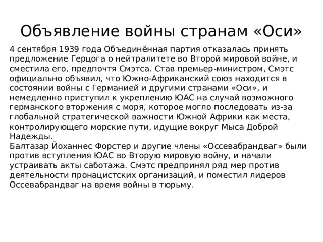 Объявление войны странам «Оси» 4 сентября 1939 года Объединённая партия отказалась принять предложение Герцога о нейтралитете во Второй мировой войне, и сместила его, предпочтя Смэтса. Став премьер-министром, Смэтс официально объявил, что Южно-Африканский союз находится в состоянии войны с Германией и другими странами «Оси», и немедленно приступил к укреплению ЮАС на случай возможного германского вторжения с моря, которое могло последовать из-за глобальной стратегической важности Южной Африки как места, контролирующего морские пути, идущие вокруг Мыса Доброй Надежды. Балтазар Йоханнес Форстер и другие члены «Оссевабрандваг» были против вступления ЮАС во Вторую мировую войну, и начали устраивать акты саботажа. Смэтс предпринял ряд мер против деятельности пронацистских организаций, и поместил лидеров Оссевабрандваг на время войны в тюрьму. 