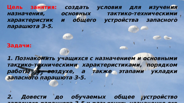 Цель занятия: создать условия для изучения назначения, основных тактико-техническими характеристик и общего устройства запасного парашюта З-5.   Задачи:  1. Познакомить учащихся с назначением и основными тактико-техническими характеристиками, порядком работы в воздухе, а также этапами укладки запасного парашюта З-5.   2. Довести до обучаемых общее устройство запасного парашюта З-5 и разъяснить назначение его основных частей. 